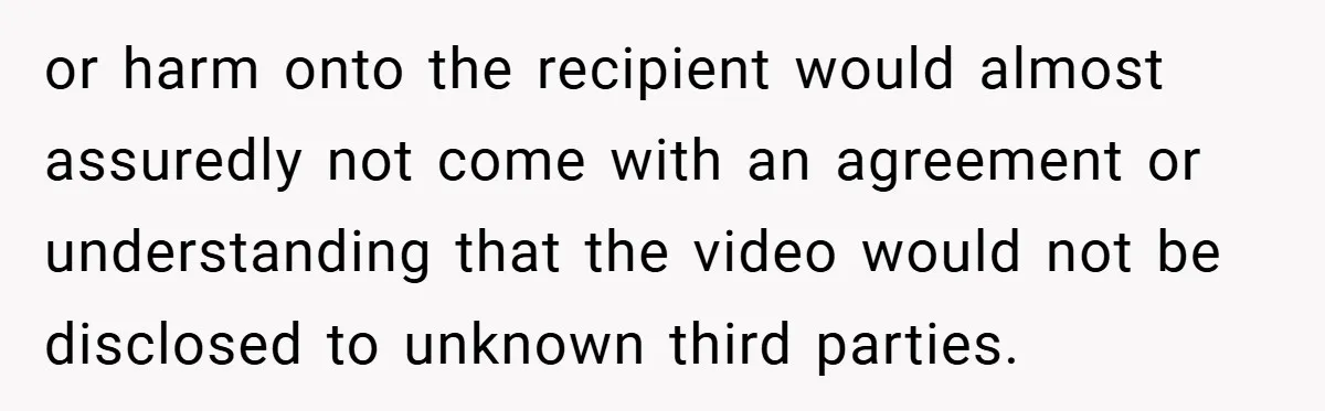 or harm onto the recipient would almost assuredly not come with an agreement or understanding that the video would not be disclosed to unknown third parties.