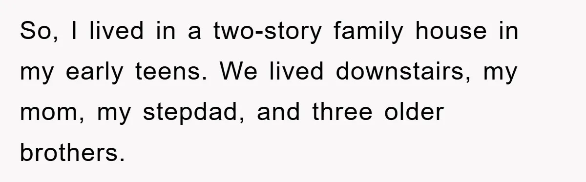So, I lived in a two-story family house in my early teens. We lived downstairs, my mom, my stepdad, and three older brothers.