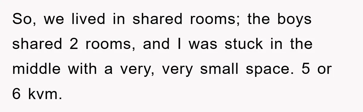 So, we lived in shared rooms; the boys shared 2 rooms, and I was stuck in the middle with a very, very small space. 5 or 6 kvm.