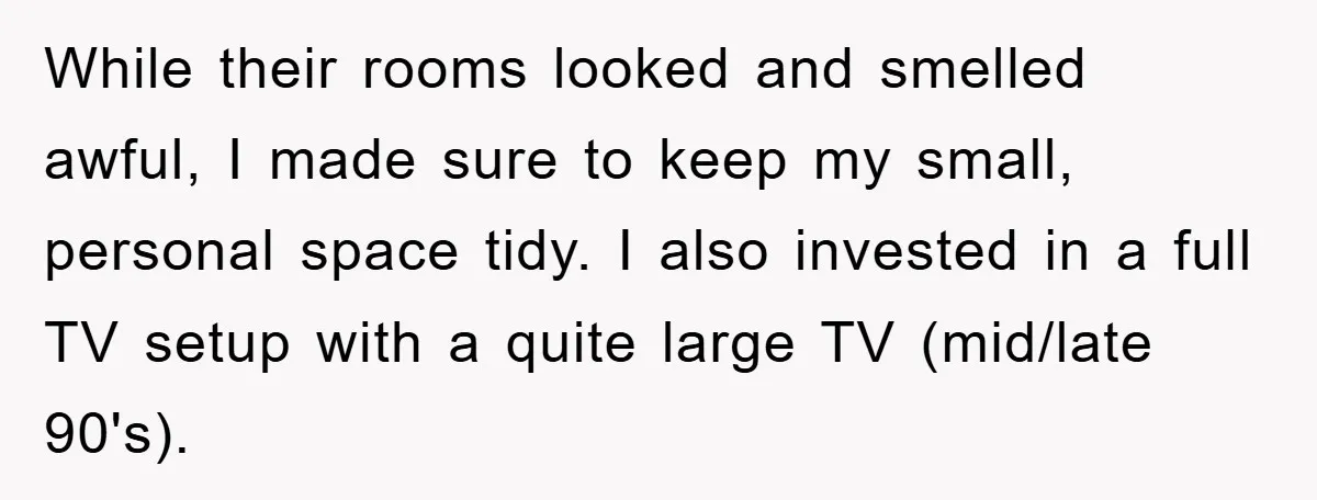 While their rooms looked and smelled awful, I made sure to keep my small, personal space tidy. I also invested in a full TV setup with a quite large TV...