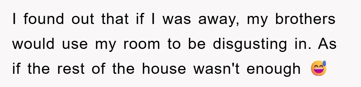 I found out that if I was away, my brothers would use my room to be disgusting in. As if the rest of the house wasn't enough 😅
