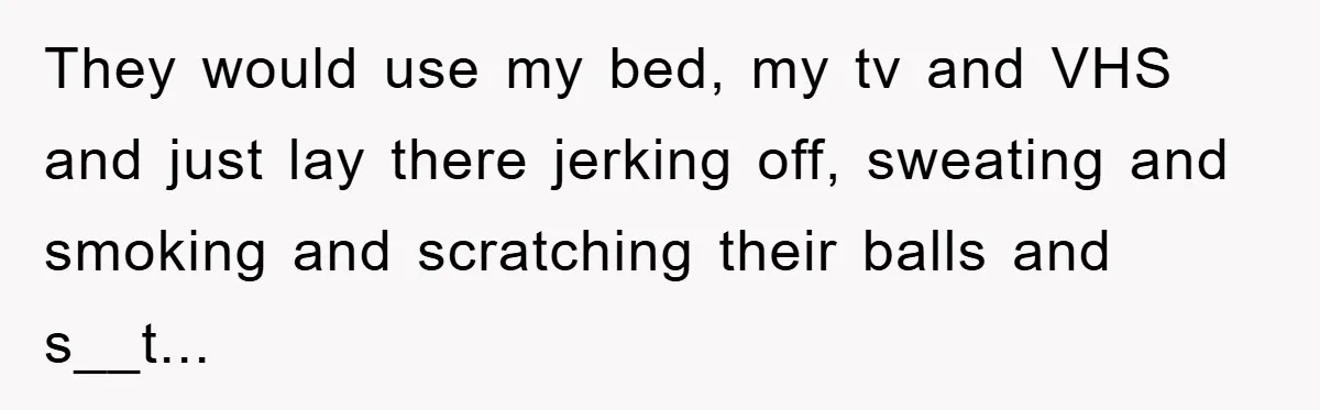 They would use my bed, my tv and VHS and just lay there jerking off, sweating and smoking and scratching their balls and s__t...