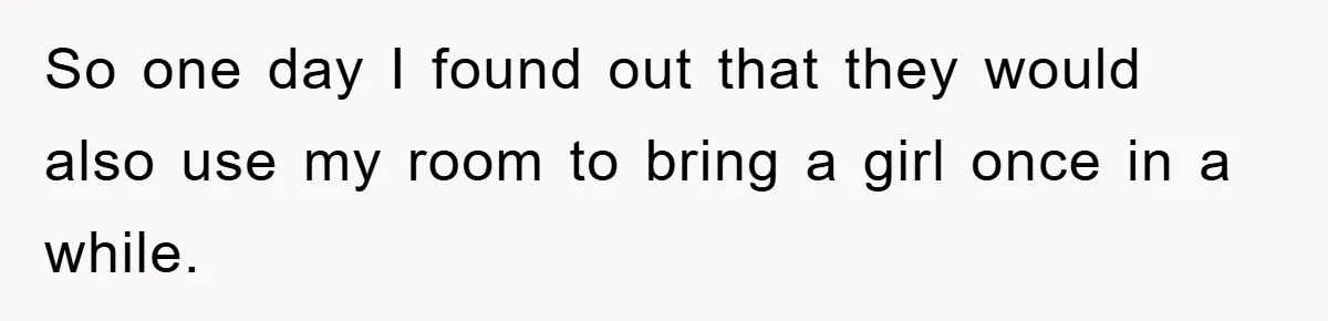 So one day I found out that they would also use my room to bring a girl once in a while.