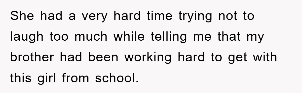 She had a very hard time trying not to laugh too much while telling me that my brother had been working hard to get with this girl from school.