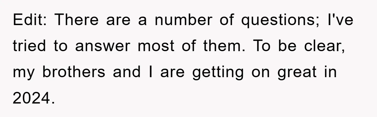Edit: There are a number of questions; I've tried to answer most of them. To be clear, my brothers and I are getting on great in 2024.