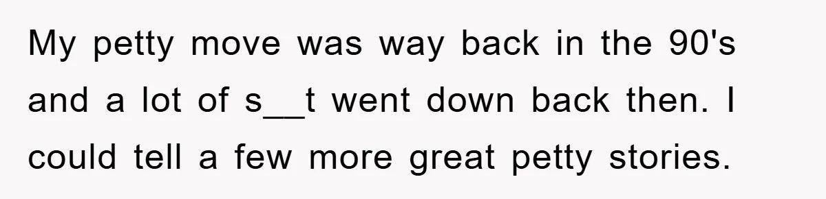 My petty move was way back in the 90's and a lot of s__t went down back then. I could tell a few more great petty stories.