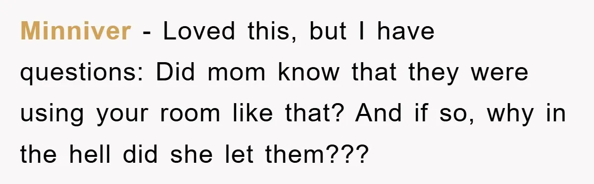 Minniver − Loved this, but I have questions: Did mom know that they were using your room like that? And if so, why in the hell did she let them???