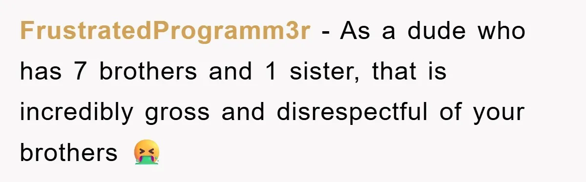 FrustratedProgramm3r − As a dude who has 7 brothers and 1 sister, that is incredibly gross and disrespectful of your brothers 🤮