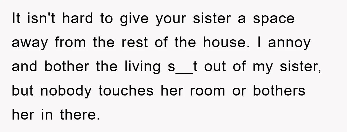 It isn't hard to give your sister a space away from the rest of the house. I annoy and bother the living s__t out of my sister, but nobody touches...