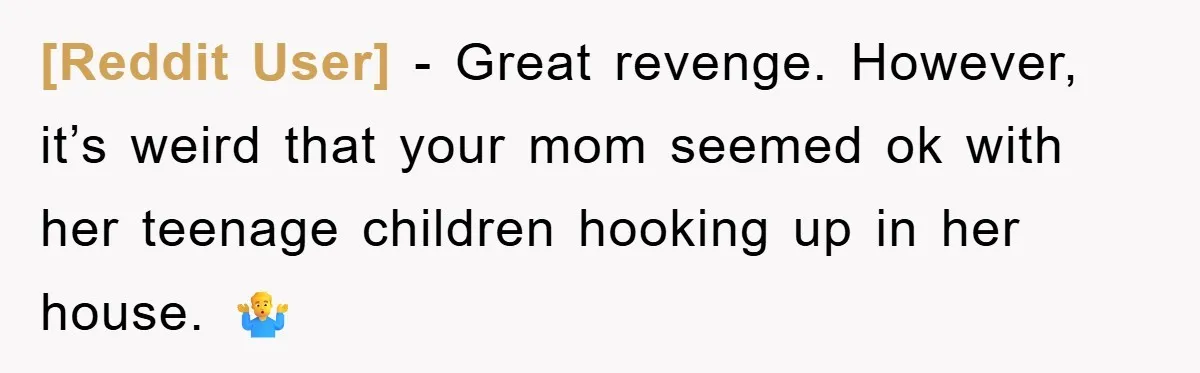 [Reddit User] − Great revenge. However, it’s weird that your mom seemed ok with her teenage children hooking up in her house. 🤷‍♂️