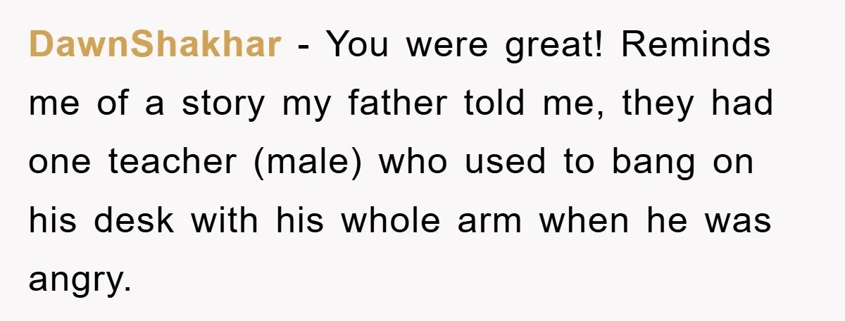 DawnShakhar − You were great! Reminds me of a story my father told me, they had one teacher (male) who used to bang on his desk with his whole arm...