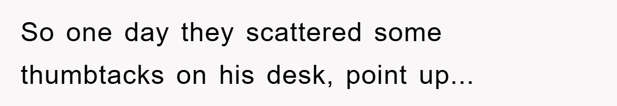 So one day they scattered some thumbtacks on his desk, point up...