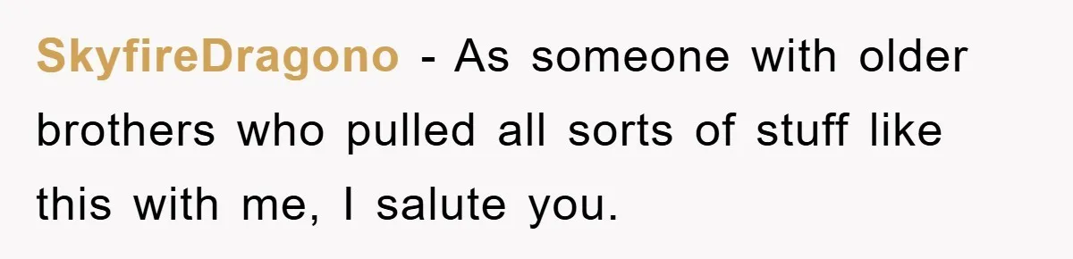 SkyfireDragono − As someone with older brothers who pulled all sorts of stuff like this with me, I salute you.