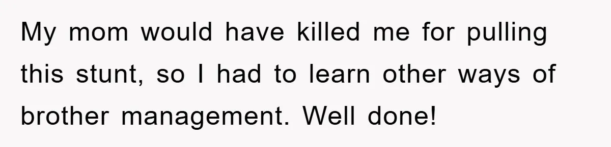 My mom would have killed me for pulling this stunt, so I had to learn other ways of brother management. Well done!