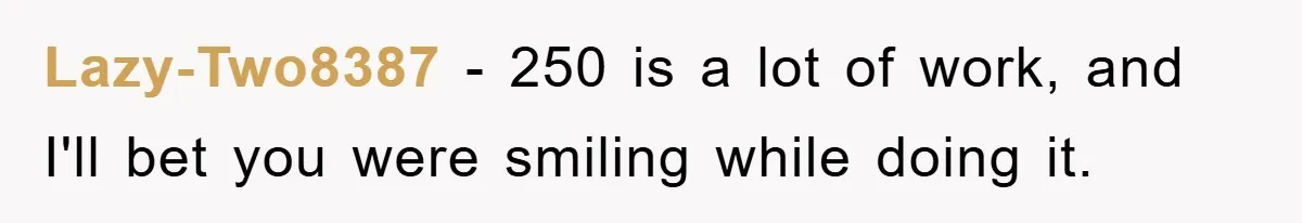 Lazy-Two8387 − 250 is a lot of work, and I'll bet you were smiling while doing it.
