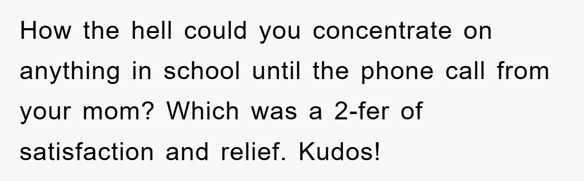 How the hell could you concentrate on anything in school until the phone call from your mom? Which was a 2-fer of satisfaction and relief. Kudos!