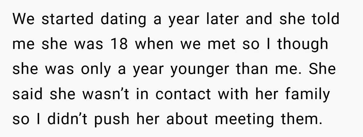 We started dating a year later and she told me she was 18 when we met so I though she was only a year younger than me. She said she...