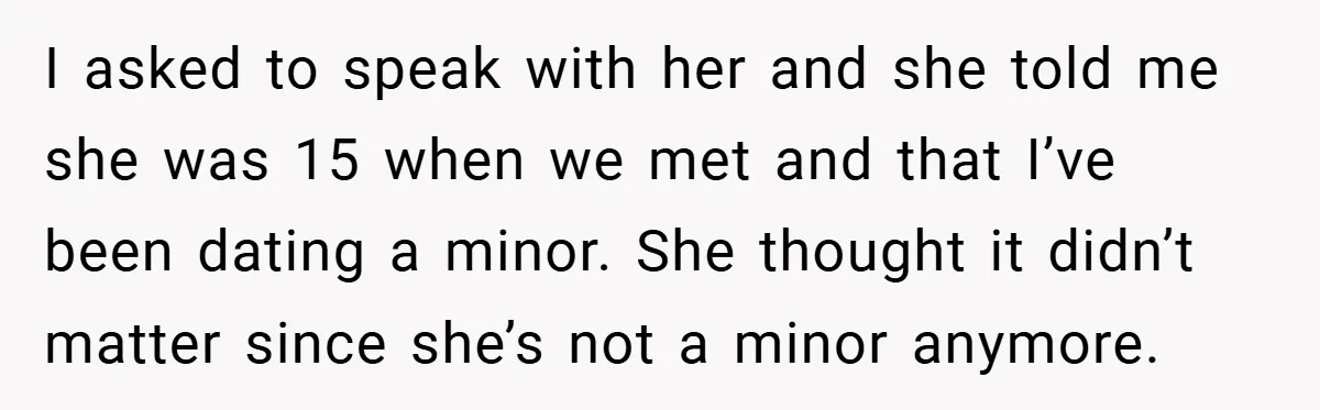 I asked to speak with her and she told me she was 15 when we met and that I’ve been dating a minor. She thought it didn’t matter since she’s...