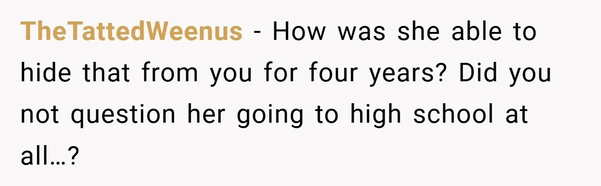 TheTattedWeenus − How was she able to hide that from you for four years? Did you not question her going to high school at all…?