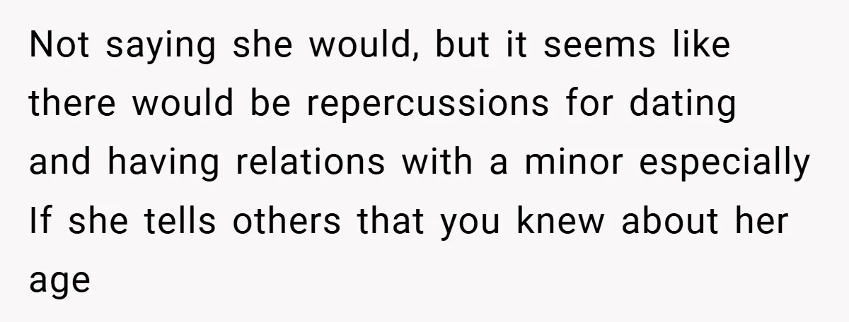 Not saying she would, but it seems like there would be repercussions for dating and having relations with a minor especially If she tells others that you knew about her...
