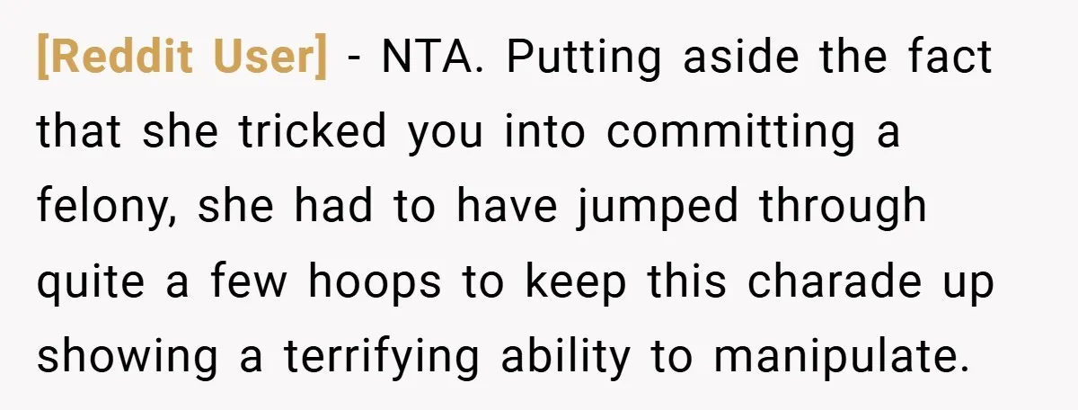 [Reddit User] − NTA. Putting aside the fact that she tricked you into committing a felony, she had to have jumped through quite a few hoops to keep this charade...