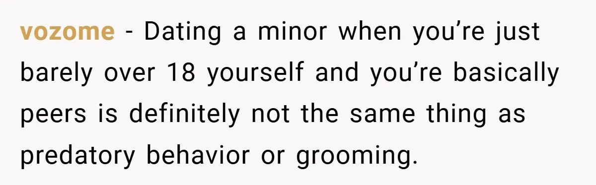 vozome − Dating a minor when you’re just barely over 18 yourself and you’re basically peers is definitely not the same thing as predatory behavior or grooming.