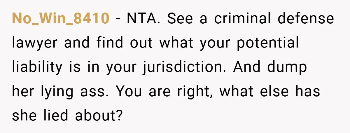 No_Win_8410 − NTA. See a criminal defense lawyer and find out what your potential liability is in your jurisdiction. And dump her lying ass. You are right, what else has...