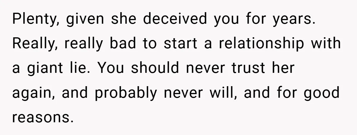 Plenty, given she deceived you for years. Really, really bad to start a relationship with a giant lie. You should never trust her again, and probably never will, and for...