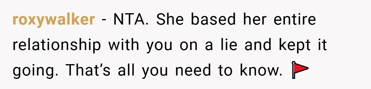 roxywalker − NTA. She based her entire relationship with you on a lie and kept it going. That’s all you need to know. 🚩