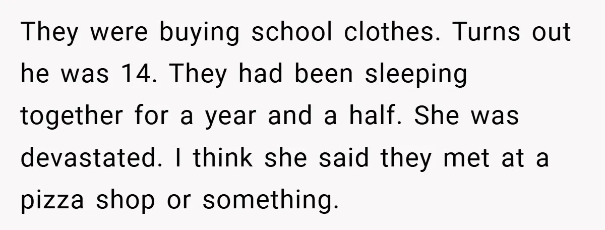 They were buying school clothes. Turns out he was 14. They had been sleeping together for a year and a half. She was devastated. I think she said they met...