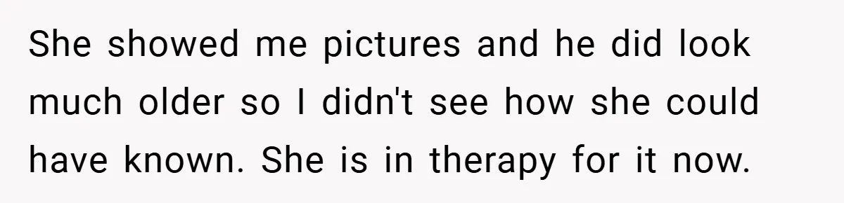 She showed me pictures and he did look much older so I didn't see how she could have known. She is in therapy for it now.