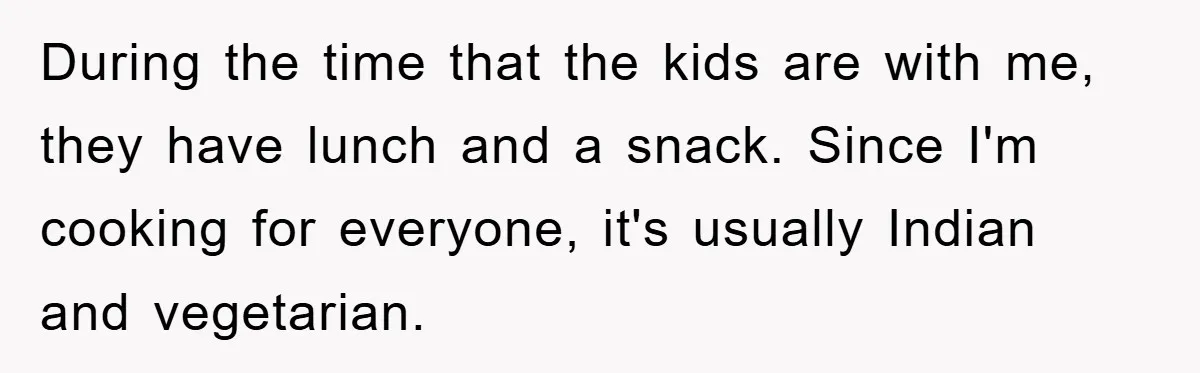 Free Childcare, Accused Of Starving Kids With Veggie Food During the time that the kids are with me, they have lunch and a snack. Since I'm cooking for everyone, it's usually Indian and vegetarian.
