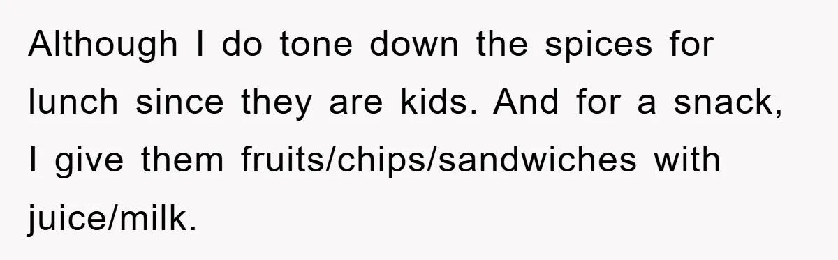 Free Childcare, Accused Of Starving Kids With Veggie Food Although I do tone down the spices for lunch since they are kids. And for a snack, I give them fruits/chips/sandwiches with juice/milk.