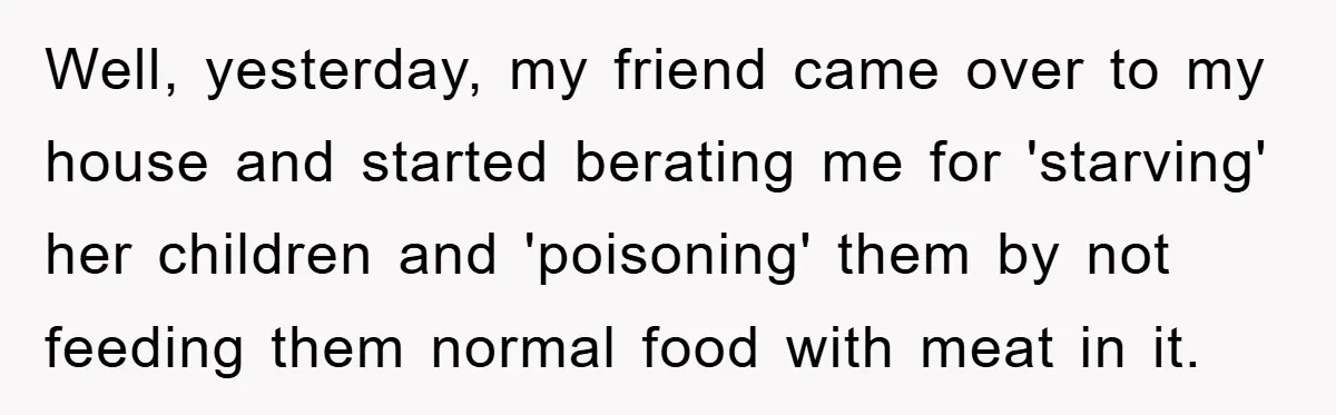 Free Childcare, Accused Of Starving Kids With Veggie Food Well, yesterday, my friend came over to my house and started berating me for 'starving' her children and 'poisoning' them by not feeding them normal food with meat in it.