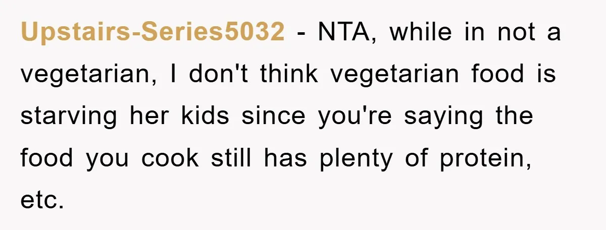 Free Childcare, Accused Of Starving Kids With Veggie Food Upstairs-Series5032 − NTA, while in not a vegetarian, I don't think vegetarian food is starving her kids since you're saying the food you cook still has plenty of protein, etc.