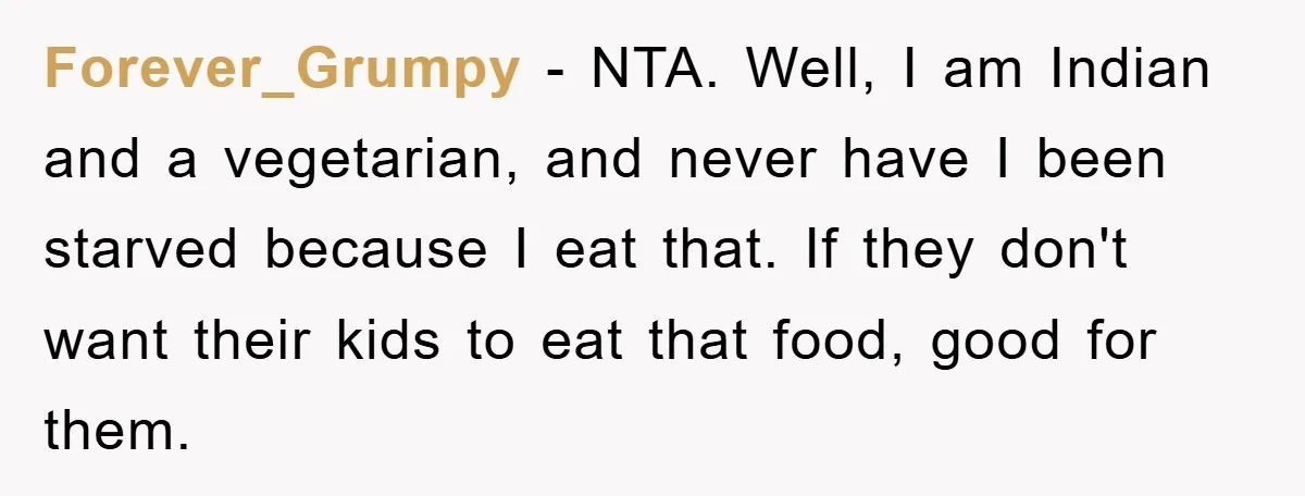 Free Childcare, Accused Of Starving Kids With Veggie Food Forever_Grumpy − NTA. Well, I am Indian and a vegetarian, and never have I been starved because I eat that. If they don't want their kids to eat that food,...