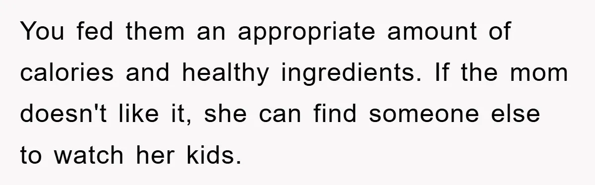 Free Childcare, Accused Of Starving Kids With Veggie Food You fed them an appropriate amount of calories and healthy ingredients. If the mom doesn't like it, she can find someone else to watch her kids.