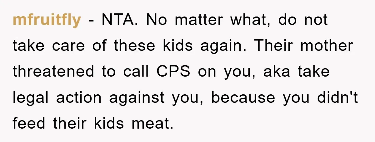 Free Childcare, Accused Of Starving Kids With Veggie Food mfruitfly − NTA. No matter what, do not take care of these kids again. Their mother threatened to call CPS on you, aka take legal action against you, because you...