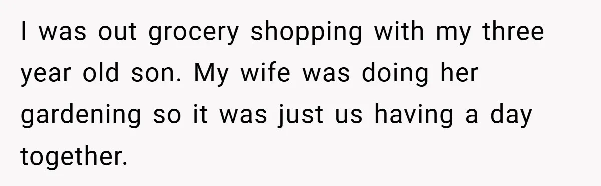 I was out grocery shopping with my three year old son. My wife was doing her gardening so it was just us having a day together.
