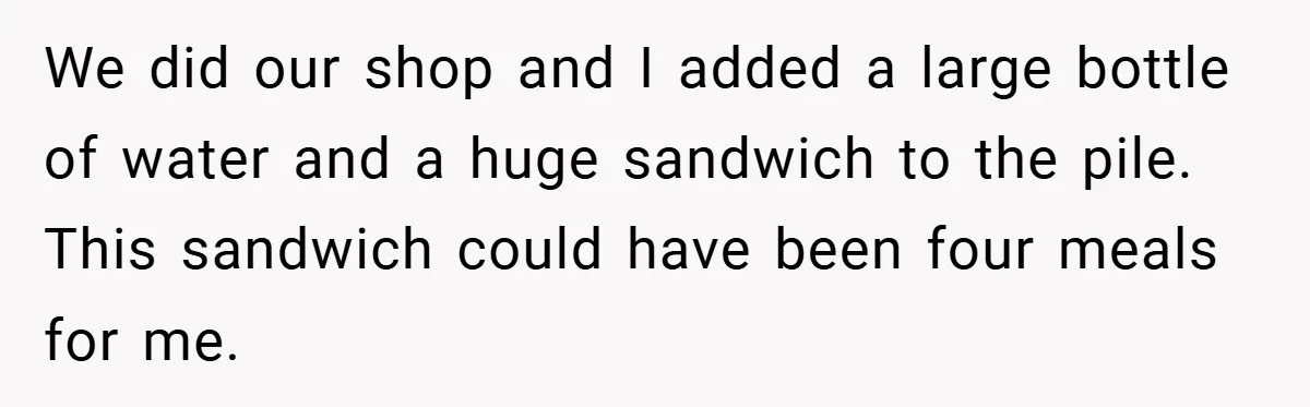 We did our shop and I added a large bottle of water and a huge sandwich to the pile. This sandwich could have been four meals for me.