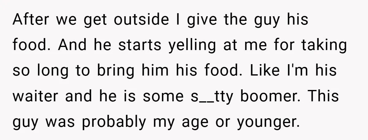 After we get outside I give the guy his food. And he starts yelling at me for taking so long to bring him his food. Like I'm his waiter and...