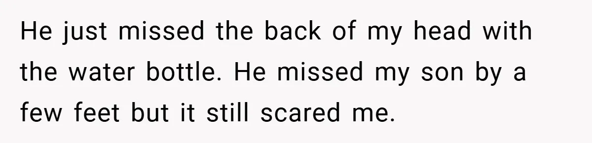 He just missed the back of my head with the water bottle. He missed my son by a few feet but it still scared me.