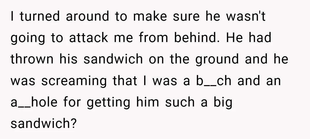 I turned around to make sure he wasn't going to attack me from behind. He had thrown his sandwich on the ground and he was screaming that I was a...