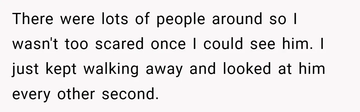 There were lots of people around so I wasn't too scared once I could see him. I just kept walking away and looked at him every other second.
