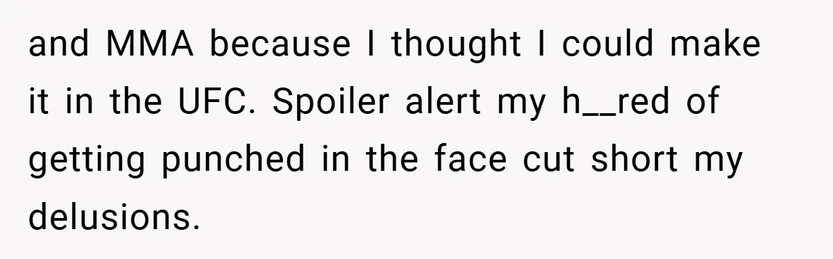 and MMA because I thought I could make it in the UFC. Spoiler alert my h__red of getting punched in the face cut short my delusions.