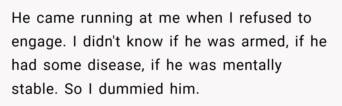 He came running at me when I refused to engage. I didn't know if he was armed, if he had some disease, if he was mentally stable. So I dummied...