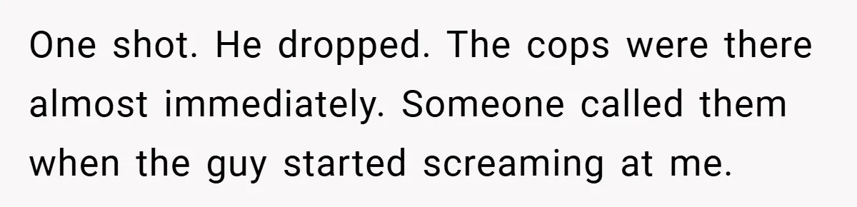 One shot. He dropped. The cops were there almost immediately. Someone called them when the guy started screaming at me.