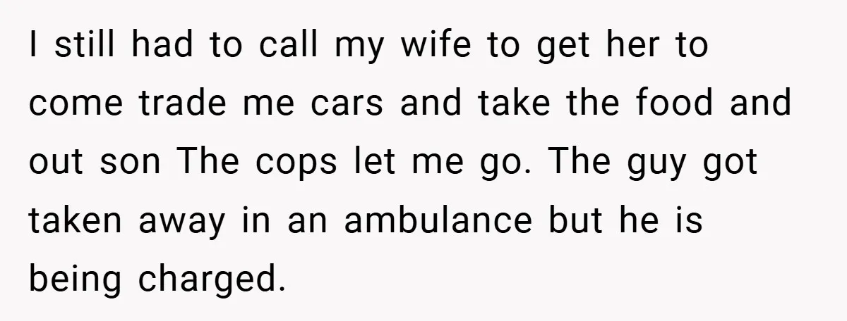 I still had to call my wife to get her to come trade me cars and take the food and out son The cops let me go. The guy got...