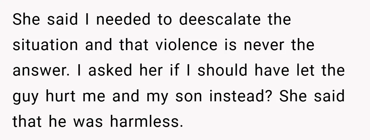 She said I needed to deescalate the situation and that violence is never the answer. I asked her if I should have let the guy hurt me and my son...