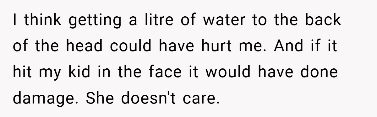 I think getting a litre of water to the back of the head could have hurt me. And if it hit my kid in the face it would have done...